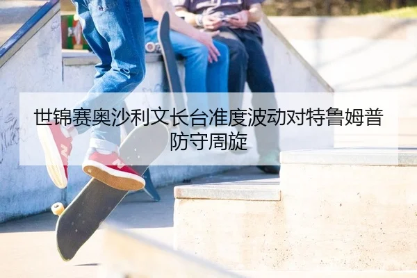 世锦赛奥沙利文长台准度波动对特鲁姆普防守周旋